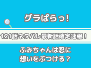 グラぱらっ！　121話　ネタバレ　最新　話　確定　速報　ふみちゃん　忍　想い　ぶつける 121