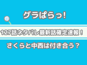 グラぱらっ　！　127話　ネタバレ　最新　話　確定　　速報　さくら　中西　付き合う　127 グラぱらっ