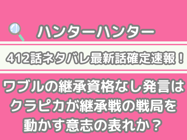 ハンターハンター412話　ネタバレ　最新　話　確定　速報　ワブル　継承資格なし　発言　クラピカ　継承戦　戦局　動かす　意志　表れhunter×hunter　h×h spoiler　412