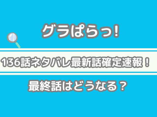 グラぱらっ! 136話 ネタバレ最新 話 確定 速報 最終話 どうなる