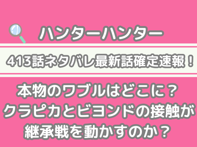 ハンターハンター hunter×hunter 413話 ネタバレ 最新 話 確定 速報 本物 ワブル どこ クラピカ ビヨンド 接触 継承戦 動かす h×h spoiler 413