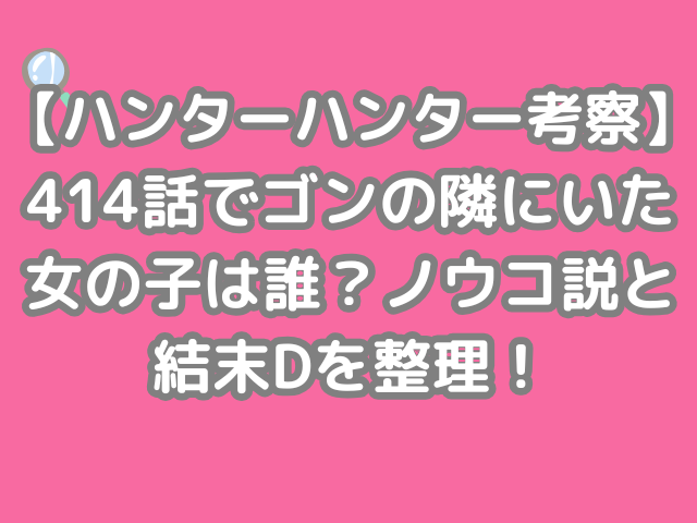 ハンターハンター 考察 414話 ゴン 隣 いた 女の子 誰 ノウコ 結末D　整理　hunter×hunter h×h